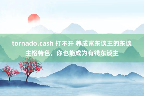 tornado.cash 打不开 养成富东谈主的东谈主格特色，你也能成为有钱东谈主