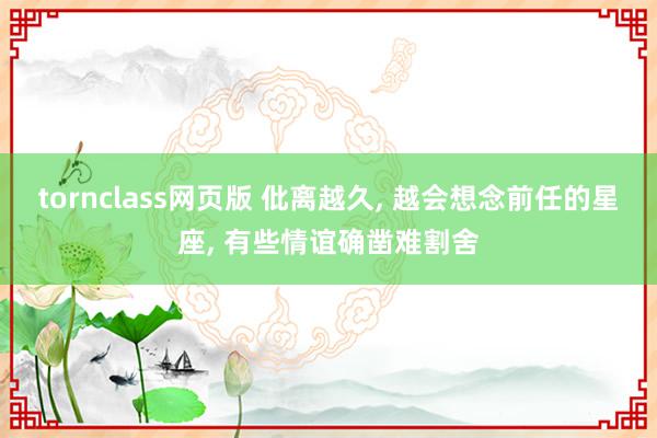 tornclass网页版 仳离越久, 越会想念前任的星座, 有些情谊确凿难割舍