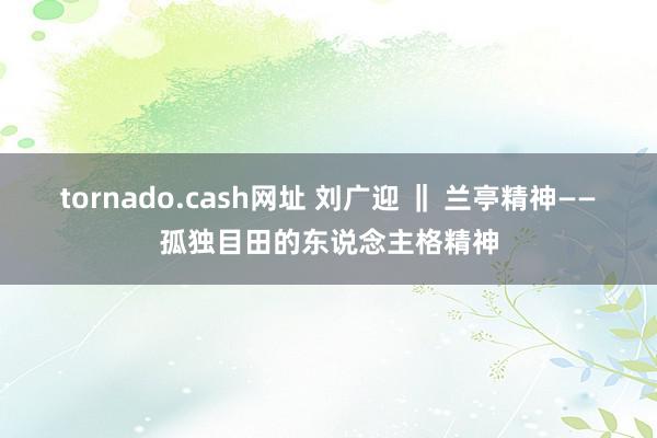 tornado.cash网址 刘广迎 ‖ 兰亭精神——孤独目田的东说念主格精神