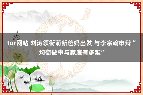 tor网站 刘涛领衔萌新爸妈出发 与李宗翰申辩“均衡做事与家庭有多难”