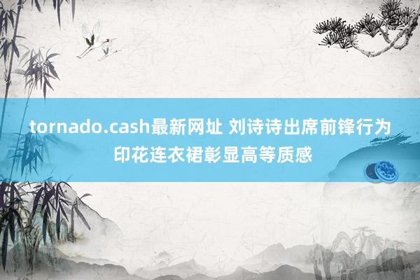 tornado.cash最新网址 刘诗诗出席前锋行为 印花连衣裙彰显高等质感